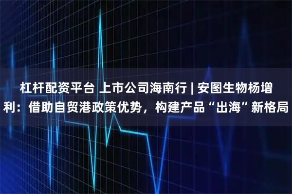 杠杆配资平台 上市公司海南行 | 安图生物杨增利：借助自贸港政策优势，构建产品“出海”新格局