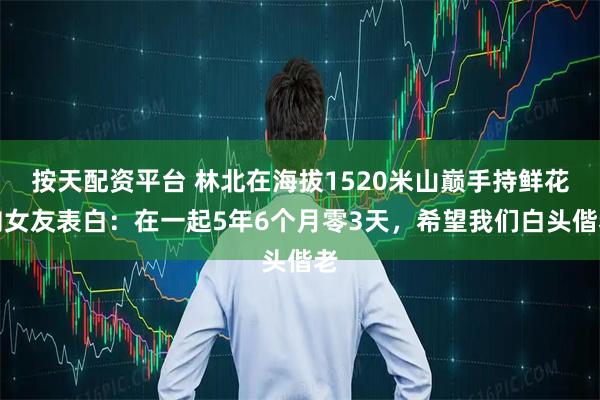 按天配资平台 林北在海拔1520米山巅手持鲜花向女友表白：在一起5年6个月零3天，希望我们白头偕老