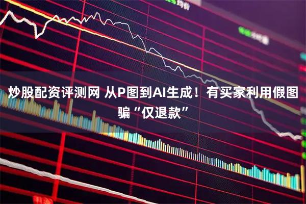 炒股配资评测网 从P图到AI生成！有买家利用假图骗“仅退款”