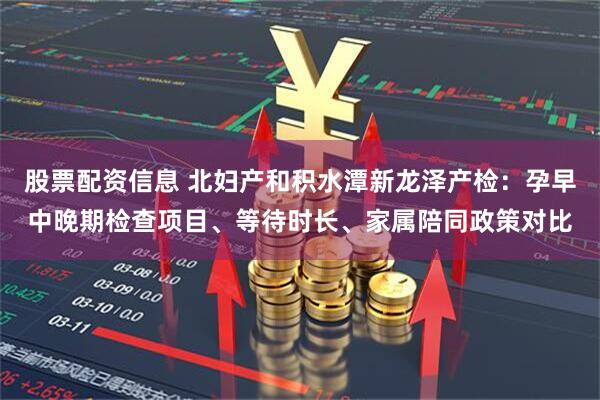 股票配资信息 北妇产和积水潭新龙泽产检：孕早中晚期检查项目、等待时长、家属陪同政策对比