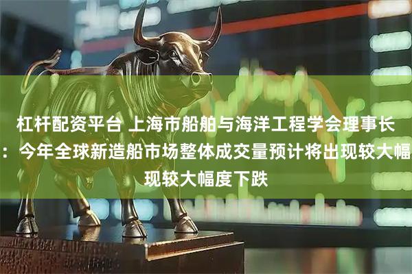 杠杆配资平台 上海市船舶与海洋工程学会理事长邢文华：今年全球新造船市场整体成交量预计将出现较大幅度下跌