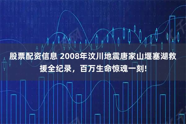 股票配资信息 2008年汶川地震唐家山堰塞湖救援全纪录，百万生命惊魂一刻!