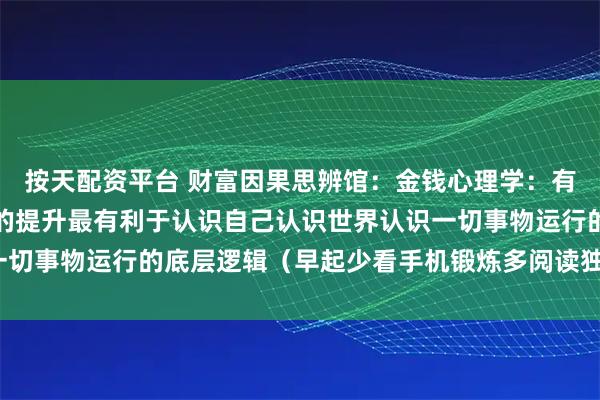 按天配资平台 财富因果思辨馆：金钱心理学：有钱人的思维逻辑，财商的提升最有利于认识自己认识世界认识一切事物运行的底层逻辑（早起少看手机锻炼多阅读独立深度思考）