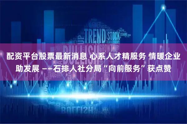 配资平台股票最新消息 心系人才精服务 情暖企业助发展 ——石排人社分局“向前服务”获点赞