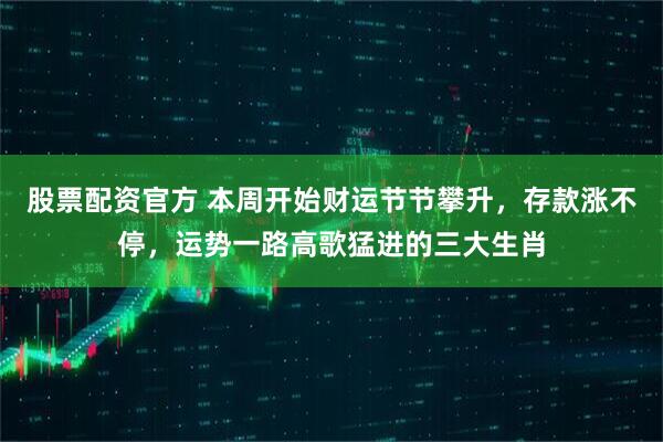 股票配资官方 本周开始财运节节攀升，存款涨不停，运势一路高歌猛进的三大生肖