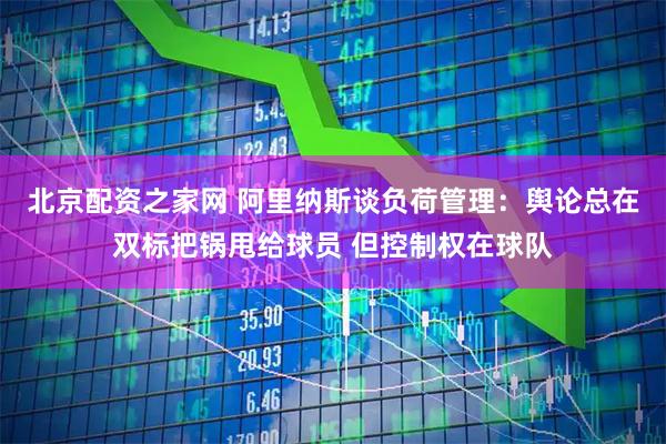 北京配资之家网 阿里纳斯谈负荷管理：舆论总在双标把锅甩给球员 但控制权在球队