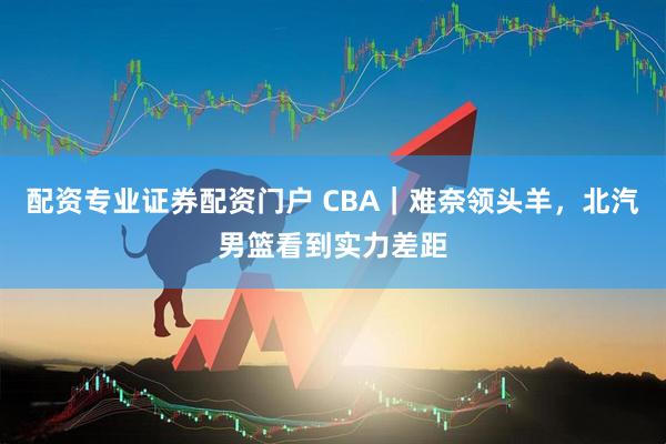 配资专业证券配资门户 CBA｜难奈领头羊，北汽男篮看到实力差距