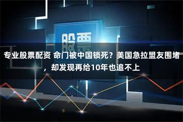 专业股票配资 命门被中国锁死？美国急拉盟友围堵，却发现再给10年也追不上