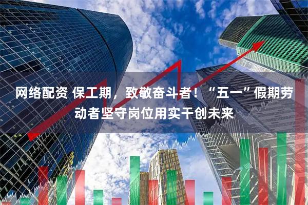 网络配资 保工期，致敬奋斗者！“五一”假期劳动者坚守岗位用实干创未来