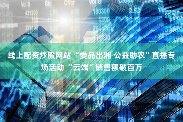 线上配资炒股网站 “娄品出湘 公益助农”直播专场活动 “云端”销售额破百万