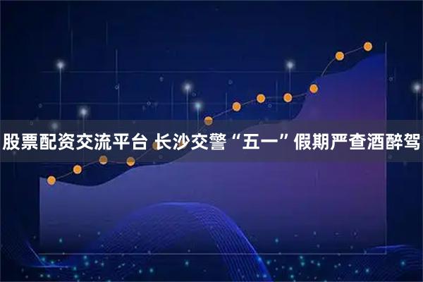 股票配资交流平台 长沙交警“五一”假期严查酒醉驾