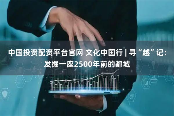 中国投资配资平台官网 文化中国行 | 寻“越”记：发掘一座2500年前的都城